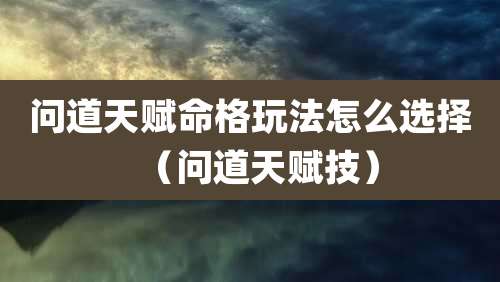 问道天赋命格玩法怎么选择(问道天赋技)