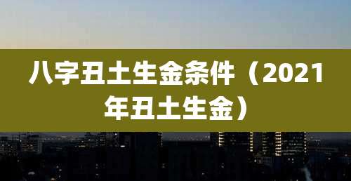 八字丑土生金条件(2021年丑土生金)