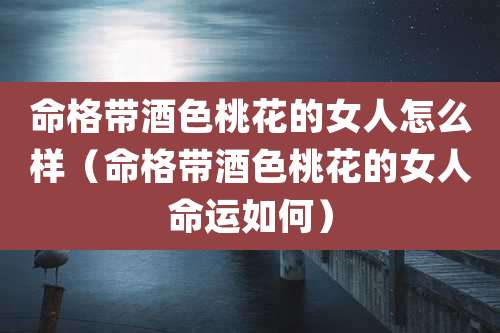 命格带酒色桃花的女人怎么样(命格带酒色桃花的女人命运如何)