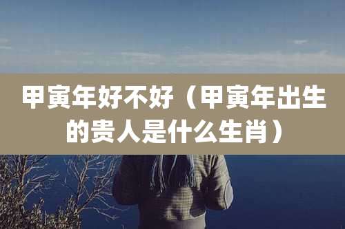 甲寅年好不好(甲寅年出生的贵人是什么生肖)