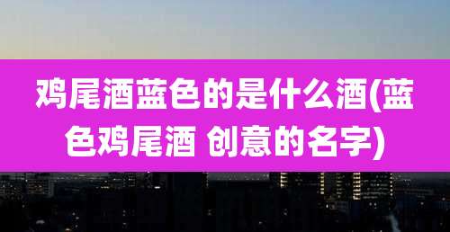 鸡尾酒蓝色的是什么酒(蓝色鸡尾酒 创意的名字)