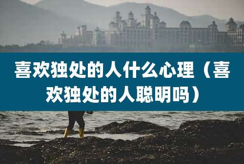 喜欢独处的人什么心理(喜欢独处的人聪明吗)