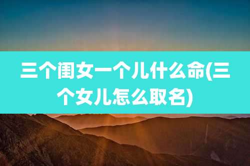 三个闺女一个儿什么命(三个女儿怎么取名)