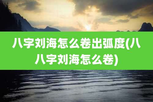 八字刘海怎么卷出弧度(八八字刘海怎么卷)