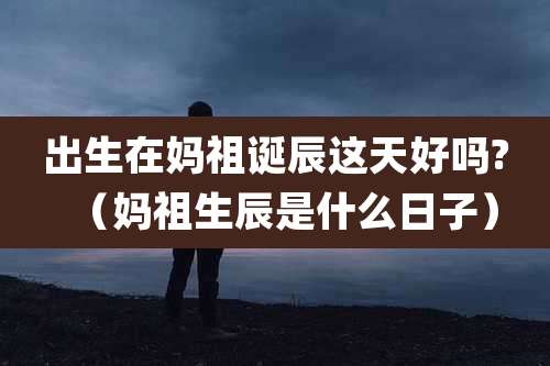 出生在妈祖诞辰这天好吗?(妈祖生辰是什么日子)