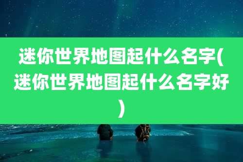 迷你世界地图起什么名字(迷你世界地图起什么名字好)