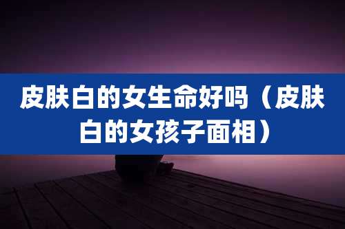 皮肤白的女生命好吗(皮肤白的女孩子面相)