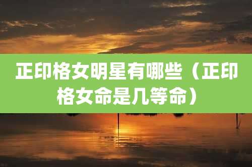 正印格女明星有哪些(正印格女命是几等命)