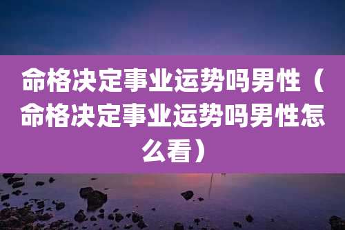 命格决定事业运势吗男性（命格决定事业运势吗男性怎么看）