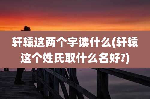 轩辕这两个字读什么(轩辕这个姓氏取什么名好?)