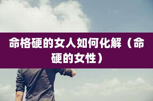 命格硬的女人如何化解(命硬的女性)
