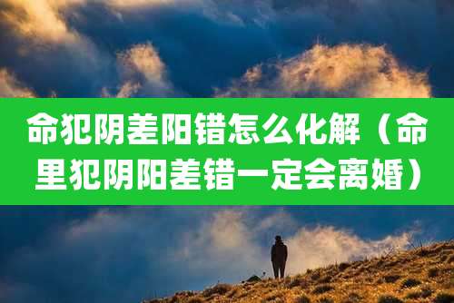 命犯阴差阳错怎么化解(命里犯阴阳差错一定会离婚)