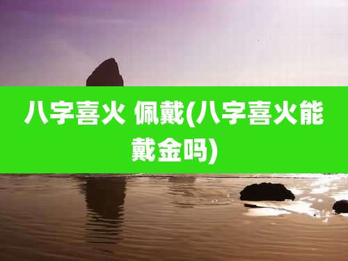 八字喜火 佩戴(八字喜火能戴金吗)