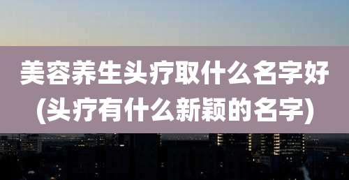 美容养生头疗取什么名字好(头疗有什么新颖的名字)