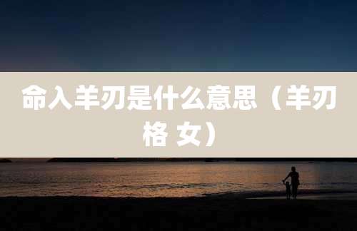 命入羊刃是什么意思(羊刃格 女)