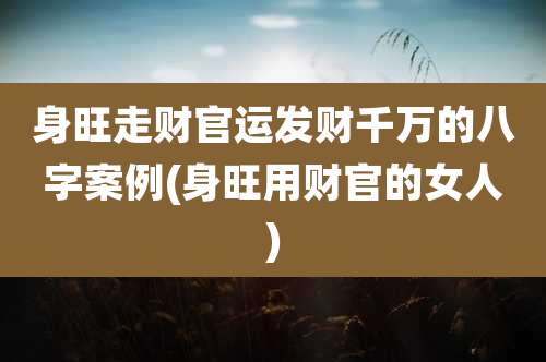 身旺走财官运发财千万的八字案例(身旺用财官的女人)