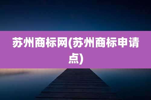 苏州商标网(苏州商标申请点)