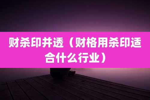 财杀印并透(财格用杀印适合什么行业)