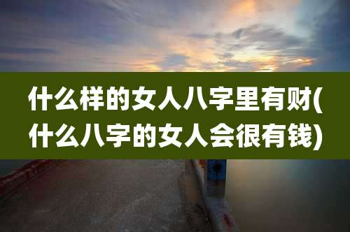 什么样的女人八字里有财(什么八字的女人会很有钱)