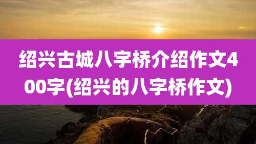 绍兴古城八字桥介绍作文400字(绍兴的八字桥作文)