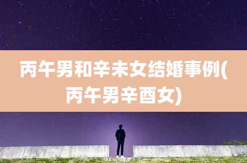 丙午男和辛未女结婚事例(丙午男辛酉女)