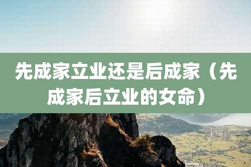 先成家立业还是后成家(先成家后立业的女命)