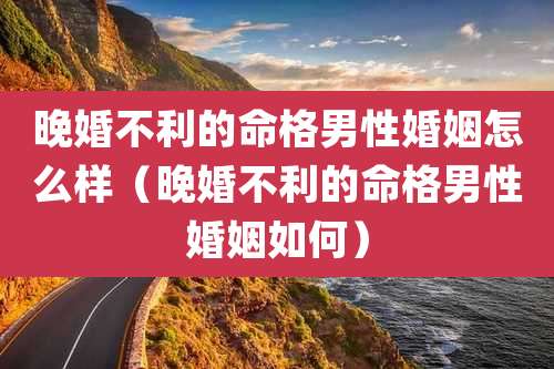 晚婚不利的命格男性婚姻怎么样(晚婚不利的命格男性婚姻如何)