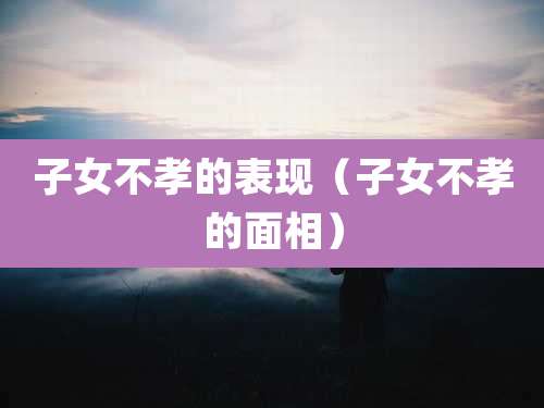 子女不孝的表现(子女不孝的面相)