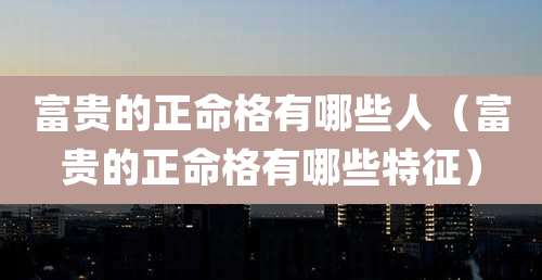 富贵的正命格有哪些人(富贵的正命格有哪些特征)