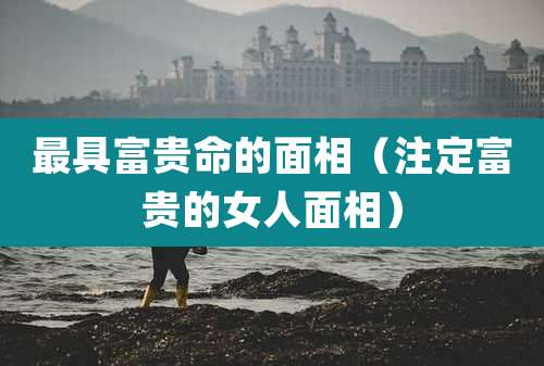 最具富贵命的面相(注定富贵的女人面相)