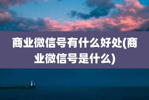 商业微信号有什么好处(商业微信号是什么)