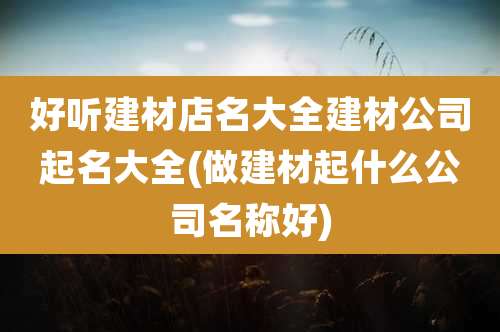 好听建材店名大全建材公司起名大全(做建材起什么公司名称好)