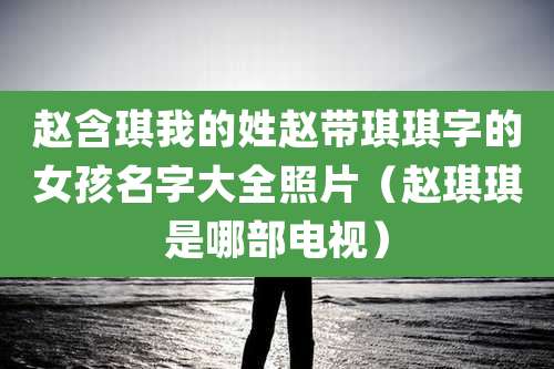 赵含琪我的姓赵带琪琪字的女孩名字大全照片(赵琪琪是哪部电视)