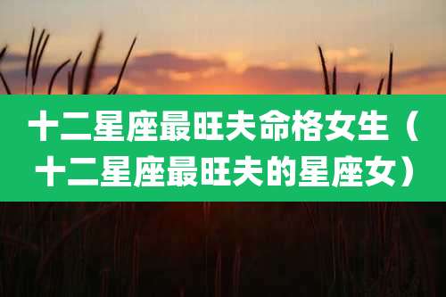 十二星座最旺夫命格女生(十二星座最旺夫的星座女)