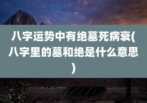 八字运势中有绝墓死病衰(八字里的墓和绝是什么意思)