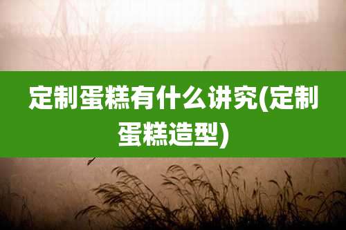 定制蛋糕有什么讲究(定制蛋糕造型)