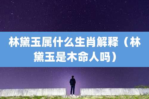 林黛玉属什么生肖解释(林黛玉是木命人吗)