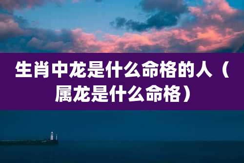 生肖中龙是什么命格的人(属龙是什么命格)