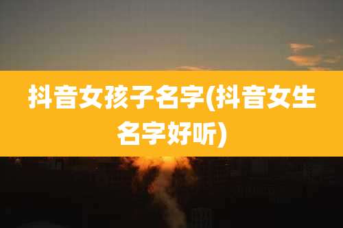 抖音女孩子名字(抖音女生名字好听)