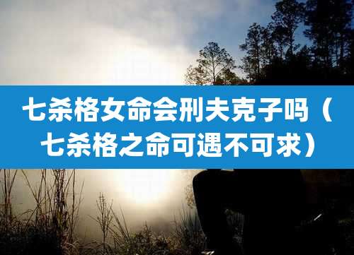 七杀格女命会刑夫克子吗(七杀格之命可遇不可求)