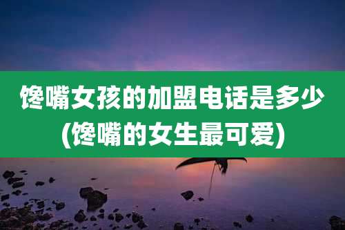 馋嘴女孩的加盟电话是多少(馋嘴的女生最可爱)