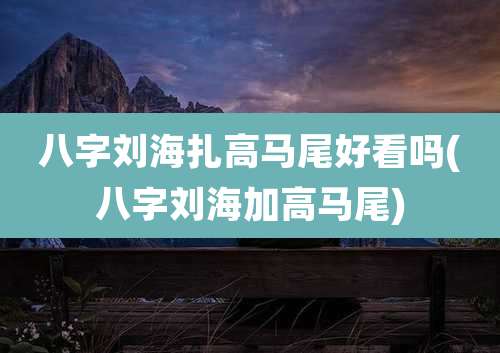 八字刘海扎高马尾好看吗(八字刘海加高马尾)