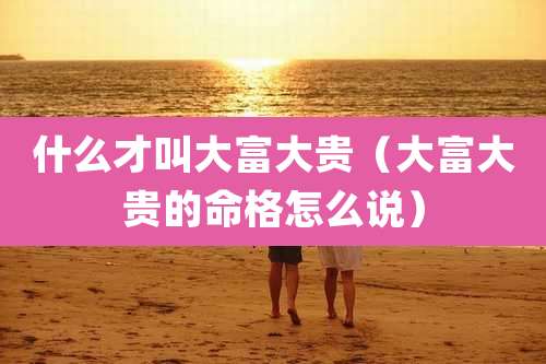 什么才叫大富大贵(大富大贵的命格怎么说)