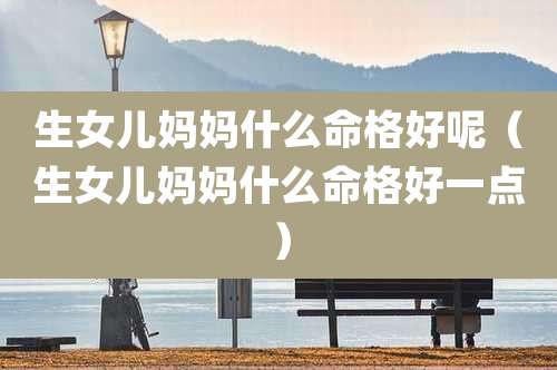 生女儿妈妈什么命格好呢(生女儿妈妈什么命格好一点)