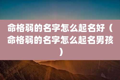 命格弱的名字怎么起名好(命格弱的名字怎么起名男孩)
