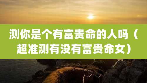 测你是个有富贵命的人吗(超准测有没有富贵命女)