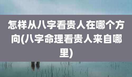 怎样从八字看贵人在哪个方向(八字命理看贵人来自哪里)