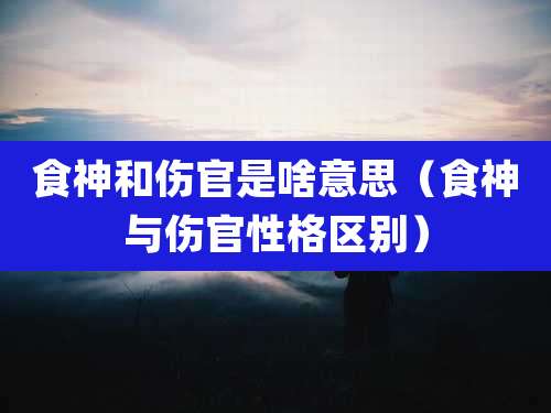 食神和伤官是啥意思(食神与伤官性格区别)