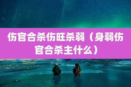 伤官合杀伤旺杀弱(身弱伤官合杀主什么)