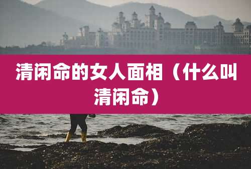 清闲命的女人面相(什么叫清闲命)